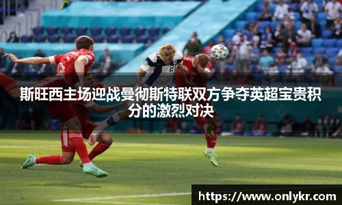 斯旺西主场迎战曼彻斯特联双方争夺英超宝贵积分的激烈对决